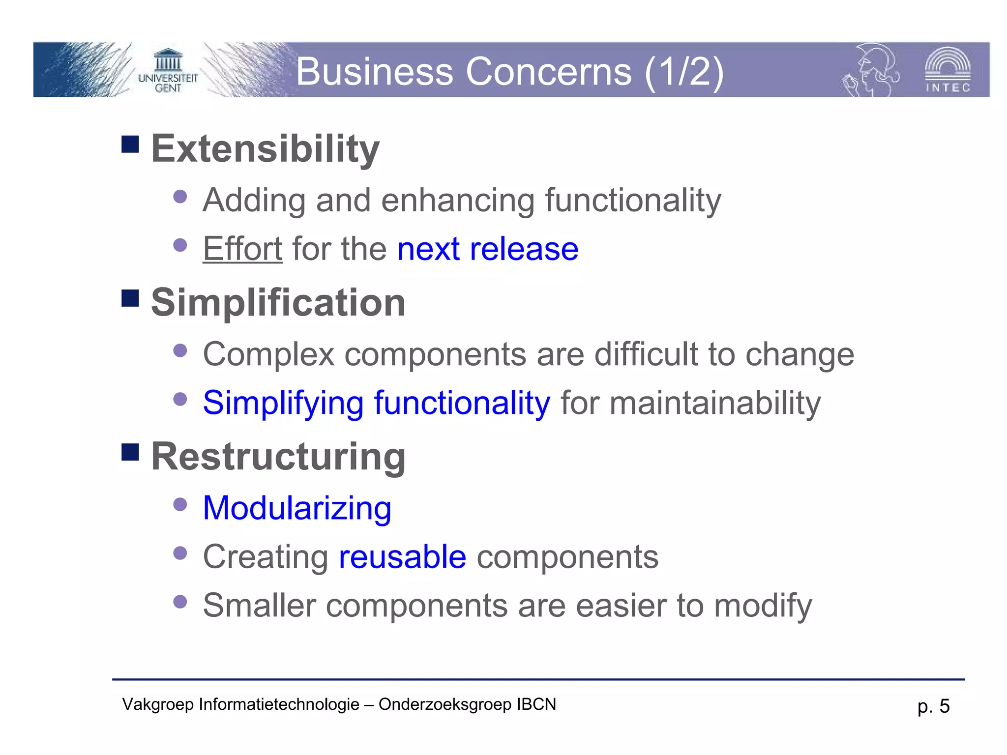 Business Concerns (1/2)
 Extensibility
       Adding and enhancing functionality
       Effort for the next release

 Simplification
       Complex components are difficult to change
       Simplifying functionality for maintainability

 Restructuring
       Modularizing
       Creating reusable components

       Smaller components are easier to modify



Vakgroep Informatietechnologie – Onderzoeksgroep IBCN   p. 5
 
