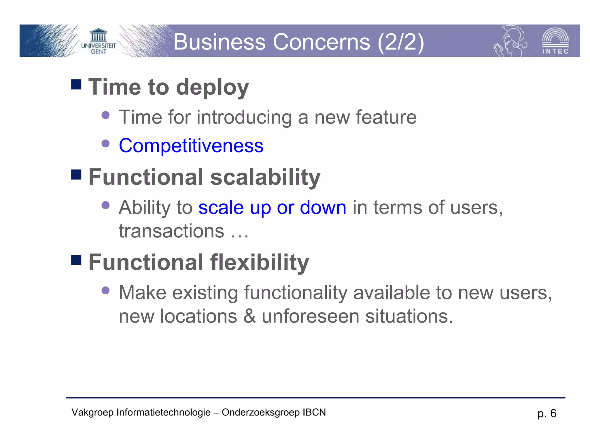 Business Concerns (2/2)
 Time         to deploy
       Time for introducing a new feature
       Competitiveness

 Functional                scalability
         Ability to scale up or down in terms of users,
          transactions …
 Functional                flexibility
         Make existing functionality available to new users,
          new locations & unforeseen situations.



Vakgroep Informatietechnologie – Onderzoeksgroep IBCN      p. 6
 