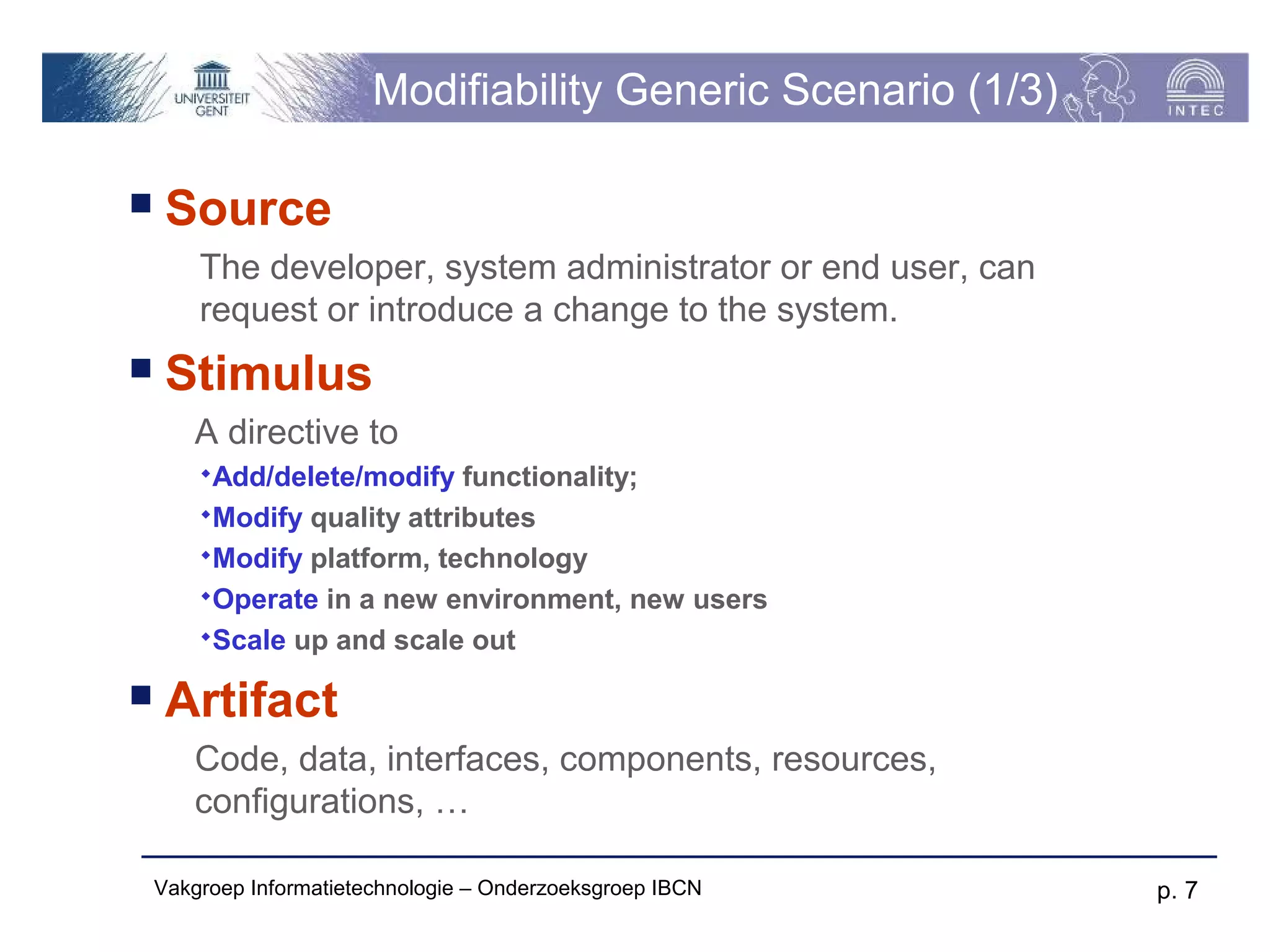 Modifiability Generic Scenario (1/3)

    Source
        The developer, system administrator or end user, can
        request or introduce a change to the system.
    Stimulus
       A directive to
        Add/delete/modify   functionality;
        Modify quality attributes
        Modify platform, technology
        Operate in a new environment, new users
        Scale up and scale out

    Artifact
       Code, data, interfaces, components, resources,
       configurations, …

    Vakgroep Informatietechnologie – Onderzoeksgroep IBCN       p. 7
 