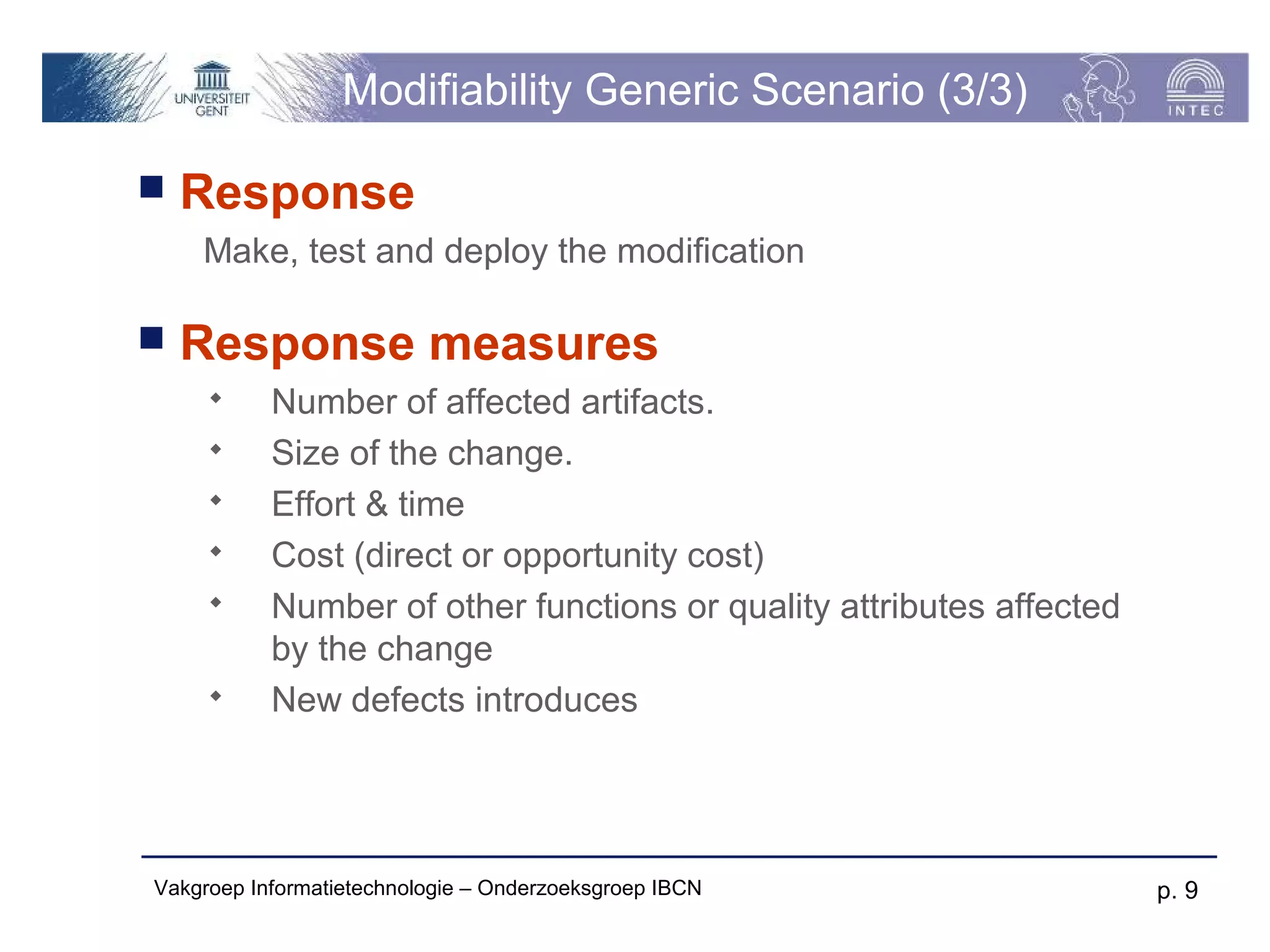 Modifiability Generic Scenario (3/3)

   Response
    Make, test and deploy the modification

   Response measures
          Number of affected artifacts.
          Size of the change.
          Effort & time
          Cost (direct or opportunity cost)
          Number of other functions or quality attributes affected
           by the change
          New defects introduces




Vakgroep Informatietechnologie – Onderzoeksgroep IBCN                 p. 9
 