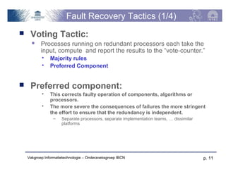 Fault Recovery Tactics (1/4)
    Voting Tactic:
          Processes running on redundant processors each take the
           input, compute and report the results to the “vote-counter.”
               Majority rules
               Preferred Component


    Preferred component:
               This corrects faulty operation of components, algorithms or
                processors.
               The more severe the consequences of failures the more stringent
                the effort to ensure that the redundancy is independent.
                 –    Separate processors, separate implementation teams, … dissimilar
                      platforms




    Vakgroep Informatietechnologie – Onderzoeksgroep IBCN                                p. 11
 