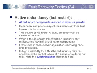 Fault Recovery Tactics (2/4)

   Active redundancy (hot restart):
        All redundant components respond to events in parallel
        Redundant components synchronized at start then first
         to return is the answer.
        This covers some faults. A faulty processor will be
         slower to respond.
        When a failure occurs the downtime is usually only
         milliseconds (switching to another component).
        Often used in client-server applications involving back-
         end databases.
        In high availability for LANs the redundancy may be
         separate paths so that failure of a bridge or router is not
         fatal. Note the synchronization demands here.



Vakgroep Informatietechnologie – Onderzoeksgroep IBCN                  p. 12
 