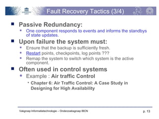Fault Recovery Tactics (3/4)
   Passive Redundancy:
        One component responds to events and informs the standbys
         of state updates.
   Upon failure the system must:
        Ensure that the backup is sufficiently fresh.
        Restart points, checkpoints, log points ???
        Remap the system to switch which system is the active
         component.
   Often used in control systems
        Example : Air traffic Control
             Chapter 6: Air Traffic Control: A Case Study in
              Designing for High Availability




    Vakgroep Informatietechnologie – Onderzoeksgroep IBCN        p. 13
 