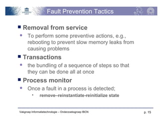 Fault Prevention Tactics

   Removal from service
     To perform some preventive actions, e.g.,
      rebooting to prevent slow memory leaks from
      causing problems
   Transactions
     the bundling of a sequence of steps so that
      they can be done all at once
   Process monitor
     Once a fault in a process is detected;
              remove–reinstantiate-reinitialize state


Vakgroep Informatietechnologie – Onderzoeksgroep IBCN    p. 15
 