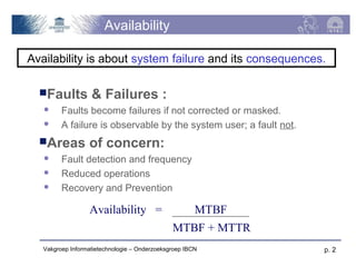 Availability

Availability is about system failure and its consequences.

  Faults          & Failures :
        Faults become failures if not corrected or masked.
        A failure is observable by the system user; a fault not.
  Areas          of concern:
        Fault detection and frequency
        Reduced operations
        Recovery and Prevention

                   Availability =                      MTBF
                                               MTBF + MTTR
   Vakgroep Informatietechnologie – Onderzoeksgroep IBCN            p. 2
 