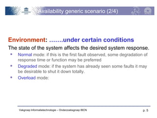 Availability generic scenario (2/4)




Environment: …….under certain conditions
The state of the system affects the desired system response.
   Normal mode: if this is the first fault observed, some degradation of
    response time or function may be preferred
   Degraded mode: if the system has already seen some faults it may
    be desirable to shut it down totally.
   Overload mode:




    Vakgroep Informatietechnologie – Onderzoeksgroep IBCN             p. 5
 
