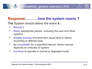 Availability generic scenario (3/4)


Response: ………how the system reacts ?
The System should detect the event & :
      Record it
      Notify appropriate parties, including the user and other
       systems
      Disable sources of events that cause fault or failure
       according to defined rules
      be unavailable for a specified interval, where interval
       depends on criticality of system
      Continue to operate in normal or degraded mode



    Vakgroep Informatietechnologie – Onderzoeksgroep IBCN         p. 6
 