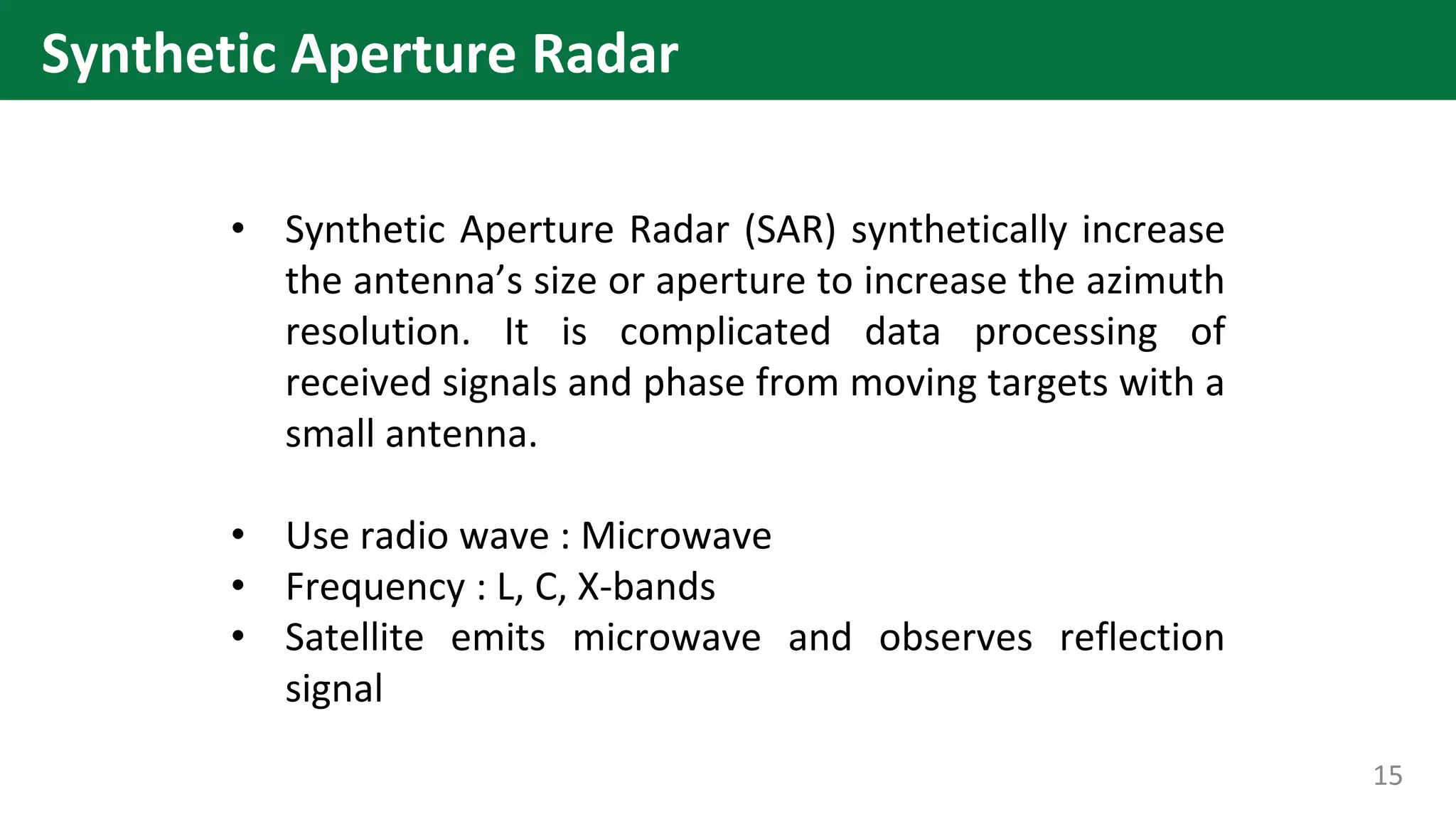• Synthetic Aperture Radar (SAR) synthetically increase
the antenna’s size or aperture to increase the azimuth
resolution. It is complicated data processing of
received signals and phase from moving targets with a
small antenna.
• Use radio wave : Microwave
• Frequency : L, C, X-bands
• Satellite emits microwave and observes reflection
signal
15
Synthetic Aperture Radar
 
