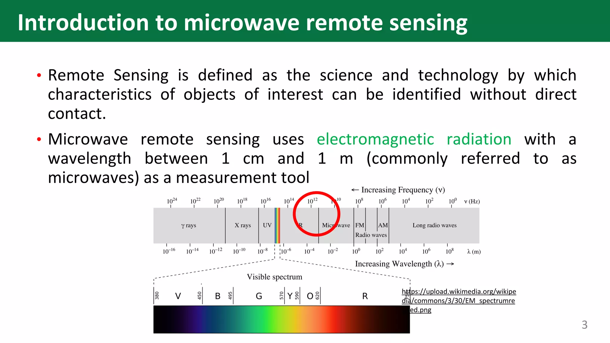 • Remote Sensing is defined as the science and technology by which
characteristics of objects of interest can be identified without direct
contact.
• Microwave remote sensing uses electromagnetic radiation with a
wavelength between 1 cm and 1 m (commonly referred to as
microwaves) as a measurement tool
https://upload.wikimedia.org/wikipe
dia/commons/3/30/EM_spectrumre
vised.png
3
Introduction to microwave remote sensing
 