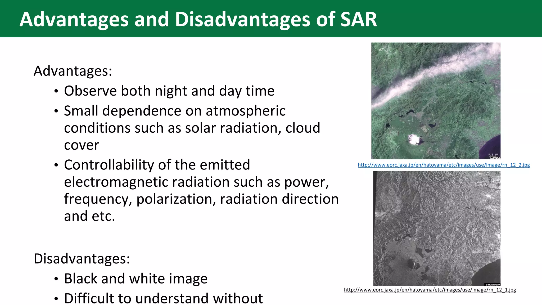 Advantages:
• Observe both night and day time
• Small dependence on atmospheric
conditions such as solar radiation, cloud
cover
• Controllability of the emitted
electromagnetic radiation such as power,
frequency, polarization, radiation direction
and etc.
Disadvantages:
• Black and white image
• Difficult to understand without
http://www.eorc.jaxa.jp/en/hatoyama/etc/images/use/image/rn_12_1.jpg
http://www.eorc.jaxa.jp/en/hatoyama/etc/images/use/image/rn_12_2.jpg
Advantages and Disadvantages of SAR
 
