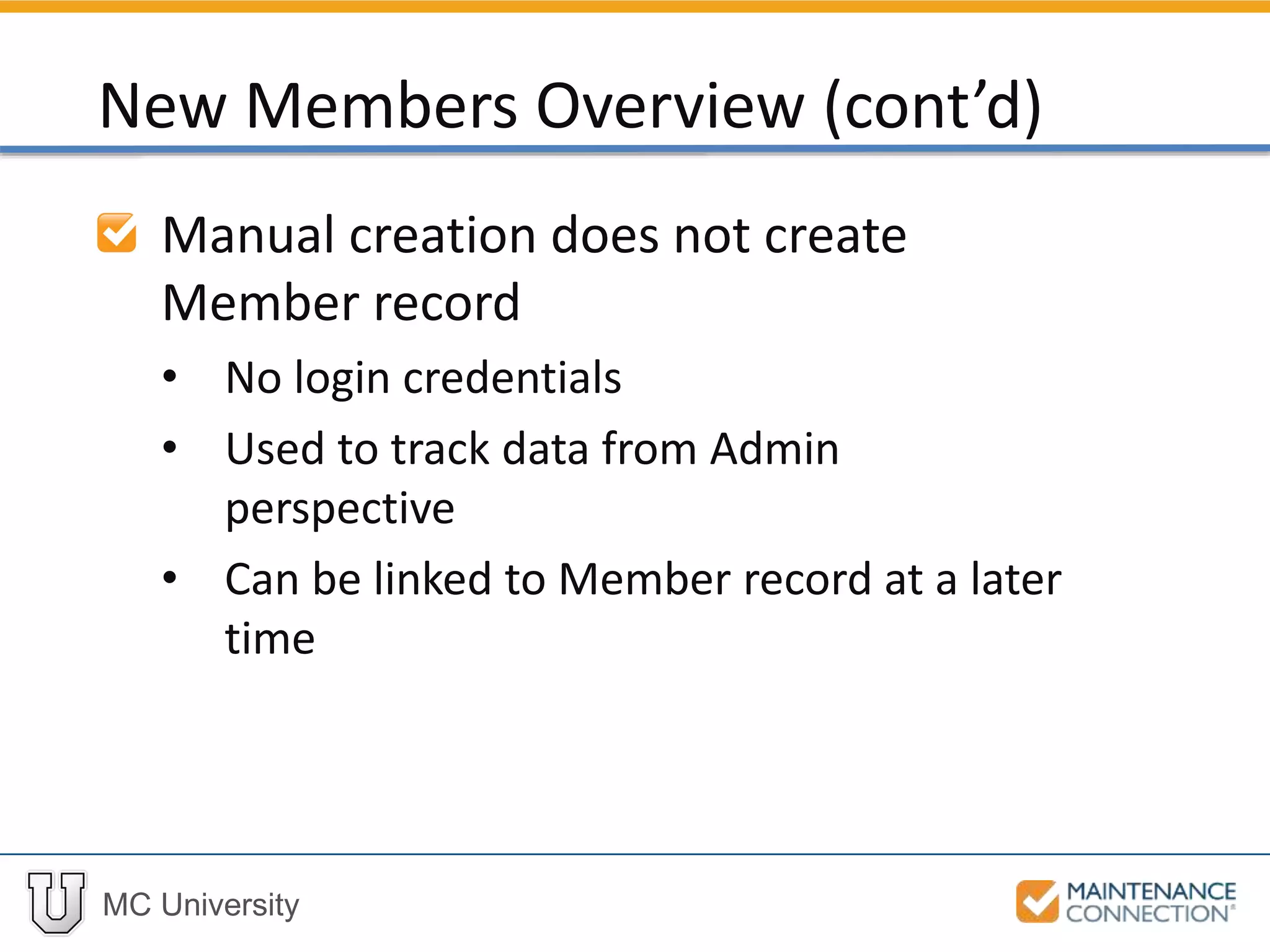 MC University
Manual creation does not create
Member record
• No login credentials
• Used to track data from Admin
perspective
• Can be linked to Member record at a later
time
New Members Overview (cont’d)
 