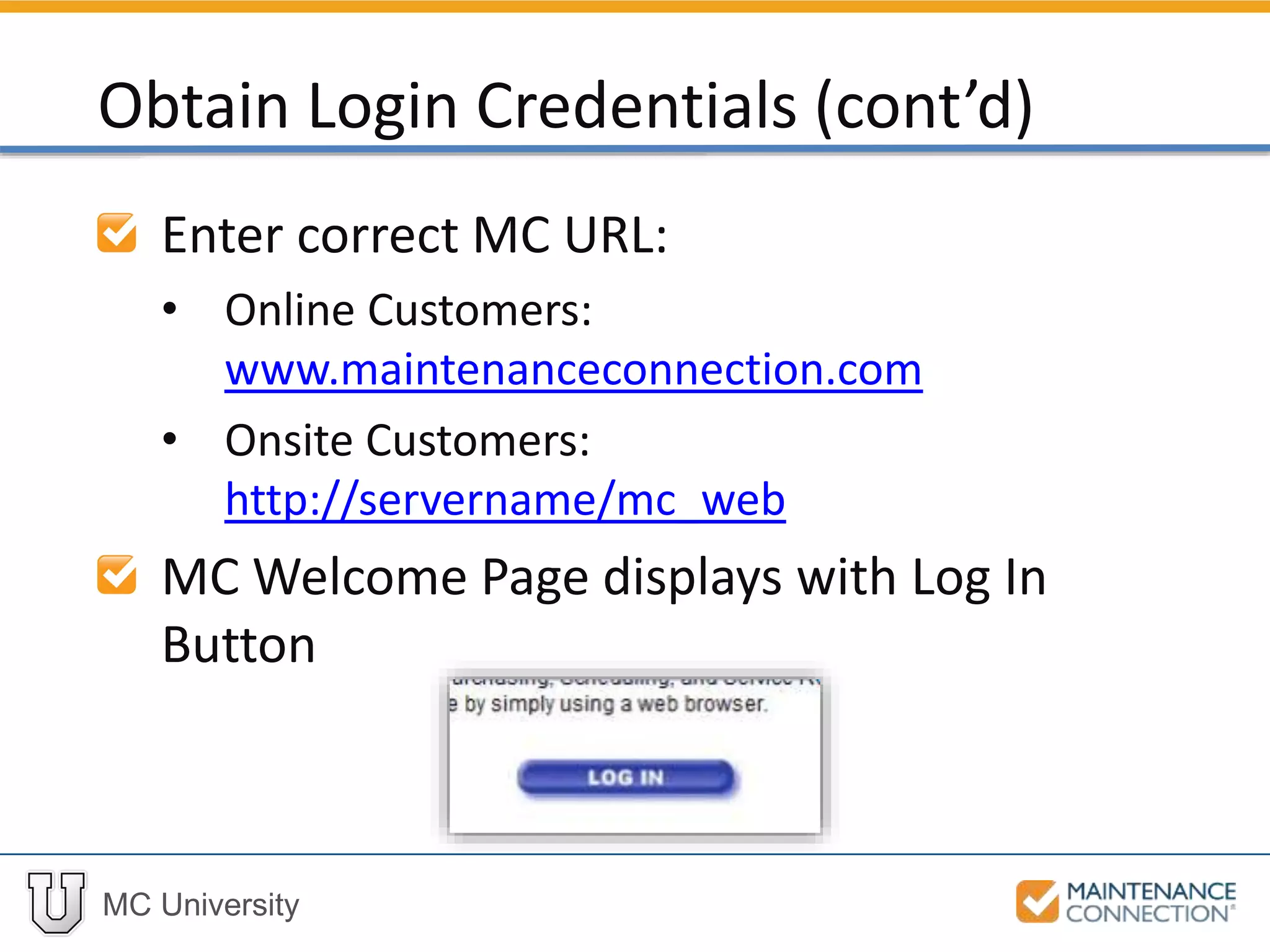 MC University
Enter correct MC URL:
• Online Customers:
www.maintenanceconnection.com
• Onsite Customers:
http://servername/mc_web
MC Welcome Page displays with Log In
Button
Obtain Login Credentials (cont’d)
 