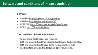 Software and conditions of image acquisition
The conditions of DInSAR technique
▪ Two or more SAR images are required.
▪ Both the images should be collected with same SAR geometry.
▪ Both the images should have same frequency (X, C, S, L)
▪ Need Digital Elevation Model (DEM) cover SAR scene.
Software
▪ GMTSAR http://topex.ucsd.edu/gmtsar/
▪ GAMMA http://www.gamma-rs.ch/
▪ NEST ESA https://earth.esa.int/web/nest/home
▪ DORIS http://doris.tudelft.nl/
 