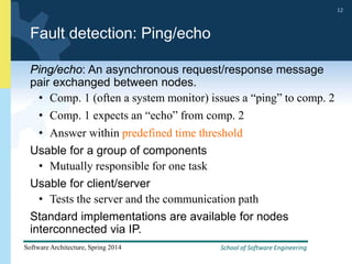 School of Software Engineering
Software Architecture, Spring 2014
12
School of Software Engineering
Software Architecture, Spring 2014
12
Fault detection: Ping/echo
Ping/echo: An asynchronous request/response message
pair exchanged between nodes.
• Comp. 1 (often a system monitor) issues a “ping” to comp. 2
• Comp. 1 expects an “echo” from comp. 2
• Answer within predefined time threshold
Usable for a group of components
• Mutually responsible for one task
Usable for client/server
• Tests the server and the communication path
Standard implementations are available for nodes
interconnected via IP.
 