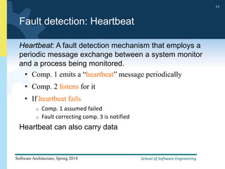 School of Software Engineering
Software Architecture, Spring 2014
14
School of Software Engineering
Software Architecture, Spring 2014
14
Fault detection: Heartbeat
Heartbeat: A fault detection mechanism that employs a
periodic message exchange between a system monitor
and a process being monitored.
• Comp. 1 emits a “heartbeat” message periodically
• Comp. 2 listens for it
• If heartbeat fails
o Comp. 1 assumed failed
o Fault correcting comp. 3 is notified
Heartbeat can also carry data
 