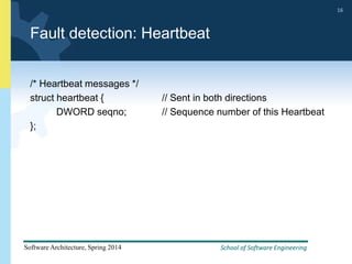 School of Software Engineering
Software Architecture, Spring 2014
16
School of Software Engineering
Software Architecture, Spring 2014
16
Fault detection: Heartbeat
/* Heartbeat messages */
struct heartbeat { // Sent in both directions
DWORD seqno; // Sequence number of this Heartbeat
};
 