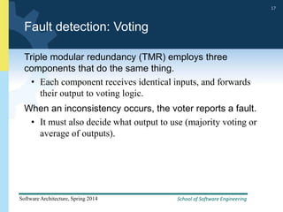 School of Software Engineering
Software Architecture, Spring 2014
17
School of Software Engineering
Software Architecture, Spring 2014
17
Fault detection: Voting
Triple modular redundancy (TMR) employs three
components that do the same thing.
• Each component receives identical inputs, and forwards
their output to voting logic.
When an inconsistency occurs, the voter reports a fault.
• It must also decide what output to use (majority voting or
average of outputs).
 
