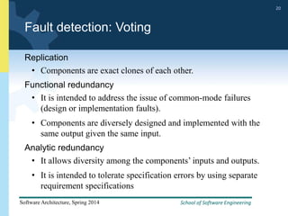 School of Software Engineering
Software Architecture, Spring 2014
20
School of Software Engineering
Software Architecture, Spring 2014
20
Fault detection: Voting
Replication
• Components are exact clones of each other.
Functional redundancy
• It is intended to address the issue of common-mode failures
(design or implementation faults).
• Components are diversely designed and implemented with the
same output given the same input.
Analytic redundancy
• It allows diversity among the components’ inputs and outputs.
• It is intended to tolerate specification errors by using separate
requirement specifications
 