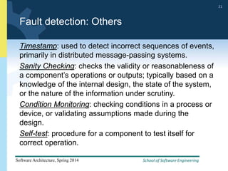 School of Software Engineering
Software Architecture, Spring 2014
21
School of Software Engineering
Software Architecture, Spring 2014
21
Fault detection: Others
Timestamp: used to detect incorrect sequences of events,
primarily in distributed message-passing systems.
Sanity Checking: checks the validity or reasonableness of
a component’s operations or outputs; typically based on a
knowledge of the internal design, the state of the system,
or the nature of the information under scrutiny.
Condition Monitoring: checking conditions in a process or
device, or validating assumptions made during the
design.
Self-test: procedure for a component to test itself for
correct operation.
 
