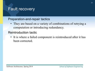 School of Software Engineering
Software Architecture, Spring 2014
23
School of Software Engineering
Software Architecture, Spring 2014
23
Fault recovery
Preparation-and-repair tactics
• They are based on a variety of combinations of retrying a
computation or introducing redundancy.
Reintroduction tactic
• It is where a failed component is reintroduced after it has
been corrected.
 