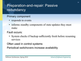 School of Software Engineering
Software Architecture, Spring 2014
26
School of Software Engineering
Software Architecture, Spring 2014
26
Preparation-and-repair: Passive
redundancy
Primary component
• responds to events
• informs standby components of state updates they must
make
Fault occurs:
• System checks if backup sufficiently fresh before resuming
services
Often used in control systems
Periodical switchovers increase availability
 