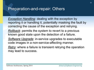 School of Software Engineering
Software Architecture, Spring 2014
30
School of Software Engineering
Software Architecture, Spring 2014
30
Preparation-and-repair: Others
Exception Handling: dealing with the exception by
reporting it or handling it, potentially masking the fault by
correcting the cause of the exception and retrying.
Rollback: permits the system to revert to a previous
known good state upon the detection of a failure.
Software Upgrade: in-service upgrades to executable
code images in a non-service-affecting manner.
Retry: where a failure is transient retrying the operation
may lead to success.
 