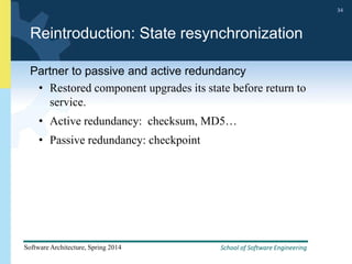 School of Software Engineering
Software Architecture, Spring 2014
34
School of Software Engineering
Software Architecture, Spring 2014
34
Reintroduction: State resynchronization
Partner to passive and active redundancy
• Restored component upgrades its state before return to
service.
• Active redundancy: checksum, MD5…
• Passive redundancy: checkpoint
 