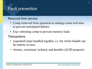 School of Software Engineering
Software Architecture, Spring 2014
37
School of Software Engineering
Software Architecture, Spring 2014
37
Fault prevention
Removal from service
• Comp removed from operation to undergo some activities
to prevent anticipated failures
• Exp: rebooting comp to prevent memory leaks
Transactions
• sequential steps bundled together, s.t. the whole bundle can
be undone at once
• Atomic, consistent, isolated, and durable (ACID property)
 