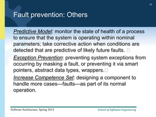 School of Software Engineering
Software Architecture, Spring 2014
39
School of Software Engineering
Software Architecture, Spring 2014
39
Fault prevention: Others
Predictive Model: monitor the state of health of a process
to ensure that the system is operating within nominal
parameters; take corrective action when conditions are
detected that are predictive of likely future faults. 
Exception Prevention: preventing system exceptions from
occurring by masking a fault, or preventing it via smart
pointers, abstract data types, wrappers.
Increase Competence Set: designing a component to
handle more cases—faults—as part of its normal
operation.
 