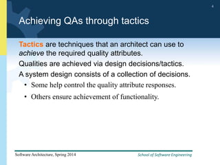School of Software Engineering
Software Architecture, Spring 2014
4
School of Software Engineering
Software Architecture, Spring 2014
4
Achieving QAs through tactics
Tactics are techniques that an architect can use to
achieve the required quality attributes.
Qualities are achieved via design decisions/tactics.
A system design consists of a collection of decisions.
• Some help control the quality attribute responses.
• Others ensure achievement of functionality.
 