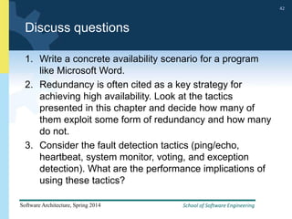 School of Software Engineering
Software Architecture, Spring 2014
42
School of Software Engineering
Software Architecture, Spring 2014
42
Discuss questions
1. Write a concrete availability scenario for a program
like Microsoft Word.
2. Redundancy is often cited as a key strategy for
achieving high availability. Look at the tactics
presented in this chapter and decide how many of
them exploit some form of redundancy and how many
do not.
3. Consider the fault detection tactics (ping/echo,
heartbeat, system monitor, voting, and exception
detection). What are the performance implications of
using these tactics?
 