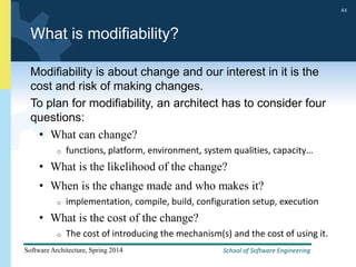 School of Software Engineering
Software Architecture, Spring 2014
44
School of Software Engineering
Software Architecture, Spring 2014
44
What is modifiability?
Modifiability is about change and our interest in it is the
cost and risk of making changes.
To plan for modifiability, an architect has to consider four
questions:
• What can change?
o functions, platform, environment, system qualities, capacity…
• What is the likelihood of the change?
• When is the change made and who makes it?
o implementation, compile, build, configuration setup, execution
• What is the cost of the change?
o The cost of introducing the mechanism(s) and the cost of using it.
 