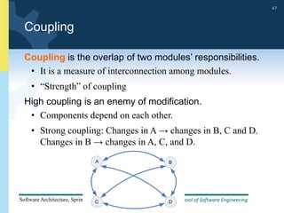 School of Software Engineering
Software Architecture, Spring 2014
47
School of Software Engineering
Software Architecture, Spring 2014
47
Coupling
Coupling is the overlap of two modules’ responsibilities.
• It is a measure of interconnection among modules.
• “Strength” of coupling
High coupling is an enemy of modification.
• Components depend on each other.
• Strong coupling: Changes in A → changes in B, C and D.
Changes in B → changes in A, C, and D.
 
