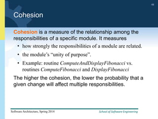 School of Software Engineering
Software Architecture, Spring 2014
48
School of Software Engineering
Software Architecture, Spring 2014
48
Cohesion
Cohesion is a measure of the relationship among the
responsibilities of a specific module. It measures
• how strongly the responsibilities of a module are related.
• the module’s “unity of purpose”.
• Example: routine ComputeAndDisplayFibonacci vs.
routines ComputeFibonacci and DisplayFibonacci
The higher the cohesion, the lower the probability that a
given change will affect multiple responsibilities.
 