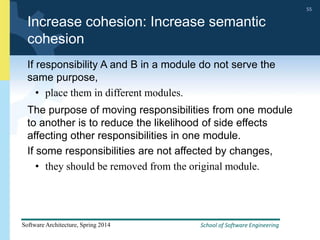 School of Software Engineering
Software Architecture, Spring 2014
55
School of Software Engineering
Software Architecture, Spring 2014
55
Increase cohesion: Increase semantic
cohesion
If responsibility A and B in a module do not serve the
same purpose,
• place them in different modules.
The purpose of moving responsibilities from one module
to another is to reduce the likelihood of side effects
affecting other responsibilities in one module.
If some responsibilities are not affected by changes,
• they should be removed from the original module.
 