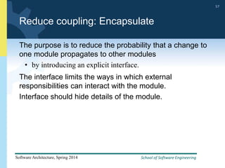 School of Software Engineering
Software Architecture, Spring 2014
57
School of Software Engineering
Software Architecture, Spring 2014
57
Reduce coupling: Encapsulate
The purpose is to reduce the probability that a change to
one module propagates to other modules
• by introducing an explicit interface.
The interface limits the ways in which external
responsibilities can interact with the module.
Interface should hide details of the module.
 