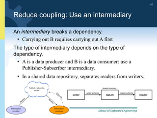 School of Software Engineering
Software Architecture, Spring 2014
60
School of Software Engineering
Software Architecture, Spring 2014
60
Reduce coupling: Use an intermediary
An intermediary breaks a dependency.
• Carrying out B requires carrying out A first
The type of intermediary depends on the type of
dependency.
• A is a data producer and B is a data consumer: use a
Publisher-Subscriber intermediary.
• In a shared data repository, separates readers from writers.
 