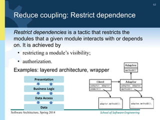 School of Software Engineering
Software Architecture, Spring 2014
62
School of Software Engineering
Software Architecture, Spring 2014
62
Reduce coupling: Restrict dependence
Restrict dependencies is a tactic that restricts the
modules that a given module interacts with or depends
on. It is achieved by
• restricting a module’s visibility;
• authorization.
Examples: layered architecture, wrapper
Presentation
Business Logic
Data Access
Data
 