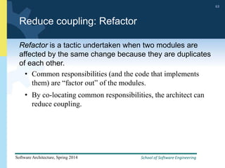 School of Software Engineering
Software Architecture, Spring 2014
63
School of Software Engineering
Software Architecture, Spring 2014
63
Reduce coupling: Refactor
Refactor is a tactic undertaken when two modules are
affected by the same change because they are duplicates
of each other.
• Common responsibilities (and the code that implements
them) are “factor out” of the modules.
• By co-locating common responsibilities, the architect can
reduce coupling.
 