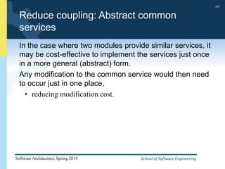 School of Software Engineering
Software Architecture, Spring 2014
64
School of Software Engineering
Software Architecture, Spring 2014
64
Reduce coupling: Abstract common
services
In the case where two modules provide similar services, it
may be cost-effective to implement the services just once
in a more general (abstract) form.
Any modification to the common service would then need
to occur just in one place,
• reducing modification cost.
 