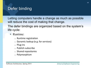 School of Software Engineering
Software Architecture, Spring 2014
68
School of Software Engineering
Software Architecture, Spring 2014
68
Defer binding
Letting computers handle a change as much as possible
will reduce the cost of making that change.
The defer bindings are organized based on the system’s
life cycle:
• Runtime:
o Runtime registration
o Dynamic lookup (e.g. for services)
o Plug-ins
o Publish-subscribe
o Shared repositories
o Polymorphism
 