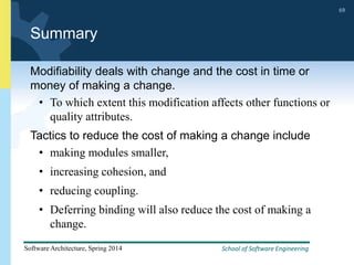 School of Software Engineering
Software Architecture, Spring 2014
69
School of Software Engineering
Software Architecture, Spring 2014
69
Summary
Modifiability deals with change and the cost in time or
money of making a change.
• To which extent this modification affects other functions or
quality attributes.
Tactics to reduce the cost of making a change include
• making modules smaller,
• increasing cohesion, and
• reducing coupling.
• Deferring binding will also reduce the cost of making a
change.
 