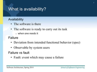School of Software Engineering
Software Architecture, Spring 2014
7
School of Software Engineering
Software Architecture, Spring 2014
7
What is availability?
Availability
• The software is there
• The software is ready to carry out its task
o when one needs it
Failure
• Deviation from intended functional behavior (spec)
• Observable by system users
Failure vs fault
• Fault: event which may cause a failure
 