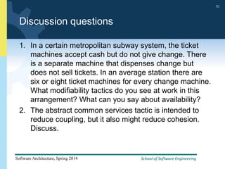 School of Software Engineering
Software Architecture, Spring 2014
70
School of Software Engineering
Software Architecture, Spring 2014
70
Discussion questions
1. In a certain metropolitan subway system, the ticket
machines accept cash but do not give change. There
is a separate machine that dispenses change but
does not sell tickets. In an average station there are
six or eight ticket machines for every change machine.
What modifiability tactics do you see at work in this
arrangement? What can you say about availability?
2. The abstract common services tactic is intended to
reduce coupling, but it also might reduce cohesion.
Discuss.
 