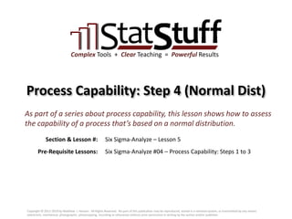 Section & Lesson #:
Pre-Requisite Lessons:
Complex Tools + Clear Teaching = Powerful Results
Process Capability: Step 4 (Normal Dist)
Six Sigma-Analyze – Lesson 5
As part of a series about process capability, this lesson shows how to assess
the capability of a process that’s based on a normal distribution.
Six Sigma-Analyze #04 – Process Capability: Steps 1 to 3
Copyright © 2011-2019 by Matthew J. Hansen. All Rights Reserved. No part of this publication may be reproduced, stored in a retrieval system, or transmitted by any means
(electronic, mechanical, photographic, photocopying, recording or otherwise) without prior permission in writing by the author and/or publisher.
 