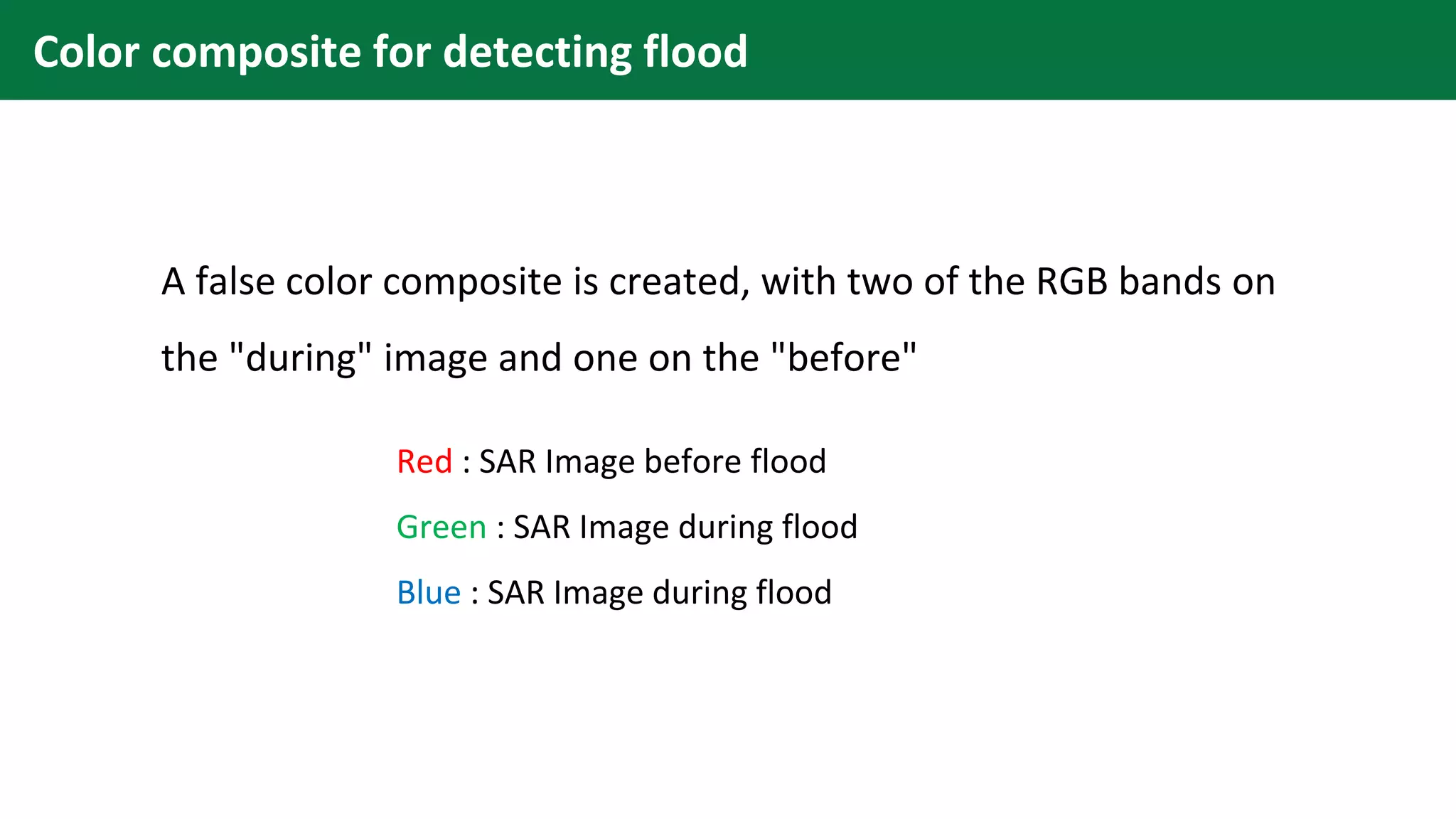A false color composite is created, with two of the RGB bands on
the "during" image and one on the "before"
Red : SAR Image before flood
Green : SAR Image during flood
Blue : SAR Image during flood
Color composite for detecting flood
 