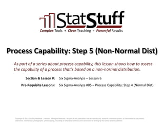 Section & Lesson #:
Pre-Requisite Lessons:
Complex Tools + Clear Teaching = Powerful Results
Process Capability: Step 5 (Non-Normal Dist)
Six Sigma-Analyze – Lesson 6
As part of a series about process capability, this lesson shows how to assess
the capability of a process that’s based on a non-normal distribution.
Six Sigma-Analyze #05 – Process Capability: Step 4 (Normal Dist)
Copyright © 2011-2019 by Matthew J. Hansen. All Rights Reserved. No part of this publication may be reproduced, stored in a retrieval system, or transmitted by any means
(electronic, mechanical, photographic, photocopying, recording or otherwise) without prior permission in writing by the author and/or publisher.
 