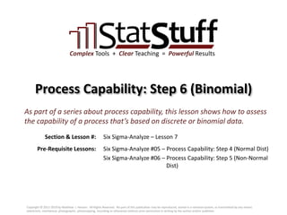 Section & Lesson #:
Pre-Requisite Lessons:
Complex Tools + Clear Teaching = Powerful Results
Process Capability: Step 6 (Binomial)
Six Sigma-Analyze – Lesson 7
As part of a series about process capability, this lesson shows how to assess
the capability of a process that’s based on discrete or binomial data.
Six Sigma-Analyze #05 – Process Capability: Step 4 (Normal Dist)
Six Sigma-Analyze #06 – Process Capability: Step 5 (Non-Normal
Dist)
Copyright © 2011-2019 by Matthew J. Hansen. All Rights Reserved. No part of this publication may be reproduced, stored in a retrieval system, or transmitted by any means
(electronic, mechanical, photographic, photocopying, recording or otherwise) without prior permission in writing by the author and/or publisher.
 