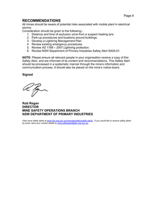 Page 4
RECOMMENDATIONS
All mines should be aware of potential risks associated with mobile plant in electrical
storms.
Consideration should be given to the following:-
    1. Distance and time of exclusion zone from a suspect heating tyre.
    2. Park-up procedures and locations around buildings.
    3. Develop a Lightning Management Plan.
    4. Review existing emergency procedures.
    5. Review AS 1768 – 2007 Lightning protection.
    6. Review NSW Department of Primary Industries Safety Alert SA04-01.

NOTE: Please ensure all relevant people in your organisation receive a copy of this
Safety Alert, and are informed of its content and recommendations. This Safety Alert
should be processed in a systematic manner through the mine’s information and
communication process. It should also be placed on the mine’s notice board.

Signed




Rob Regan
DIRECTOR
MINE SAFETY OPERATIONS BRANCH
NSW DEPARTMENT OF PRIMARY INDUSTRIES
View more safety alerts at www.dpi.nsw.gov.au/minerals/safety/safety-alerts. If you would like to receive safety alerts
by email, send your contact details to mine.safetyalert@dpi.nsw.gov.au
 