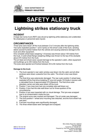SAFETY ALERT
 Lightning strikes stationary truck
INCIDENT
A large rear dump truck (RDT) was struck by lightning while stationary and unattended.
No employees or personnel were injured.

CIRCUMSTANCES
Three tyres were blown off the truck between 2 to 5 minutes after the lightning strike.
Two tyres exploded (position 1 and 3 tyres) on the driver’s side of the truck, sending
debris several hundred metres from the vehicle and causing extensive damage to the
truck and other equipment.
One complete wheel base (weighing 1.6 tonnes) was thrown about 100 metres from
the truck. A solid wheel flange (weighing 250kg) was thrown to the top of the stockpile
about 275 metres from the truck.
The air blast and shock wave caused damage to the operator’s cabin, other equipment
and buildings up to 230 metres from the truck.
The tyres were ejected and finished between 50 to 60 metres from the truck.

Damage to the truck
    1. The truck operator’s rear cabin window was blown into the cabin and all other
       windows were blown outwards from the cabin. The driver’s door was blown
       open.
    2. The final drive was extensively damaged. The rear outer position 3 wheel base
       exploded off the final drive breaking 57 one-inch grade 10.9 bolts in tension with
       a calculated force of approximately 270 kNewtons. The final drive outer
       planetary carrier and axle were blown off the truck.
    3. Position 1 tyre (new tyre) had one complete side wall blown out.
    4. Position 3 tyre had the side wall blown out for three-quarters of the
       circumference.
    5. Position 4 tyre was inspected with no visual damage. This tyre was scrapped
       due to oil contamination inside the tyre.
    6. The engine sump was cracked and damaged. The oil cooler was damaged.
    7. The front position 1 wheel strut mounting was distorted, and the front wheel hub
       was bent.
    8. Fuel tank mountings were significantly damaged.
    9. The three wheel bases were damaged and scrapped.




                                                                  Mine Safety Report No: SA08-03
                                                                                  File No:07/9389.
ABN 51 734 124 190                                                    Comet ID: 317 549 882 001.
www.dpi.nsw.gov.au                                     Prepared by: Paul Drain, Mathew Willoughby
                                                                             Phone: 02 4931 6666
                                                                     Date Created: 4 January 2008
 